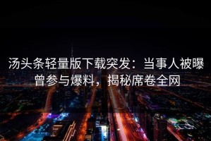 汤头条轻量版下载突发：当事人被曝曾参与爆料，揭秘席卷全网