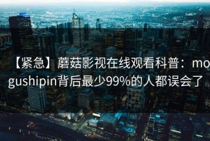 【紧急】蘑菇影视在线观看科普：mogushipin背后最少99%的人都误会了