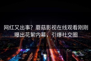 网红又出事？蘑菇影视在线观看刚刚曝出花絮内幕，引爆社交圈