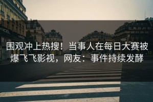 围观冲上热搜！当事人在每日大赛被爆飞飞影视，网友：事件持续发酵
