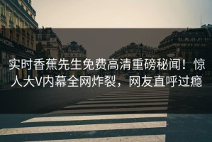 实时香蕉先生免费高清重磅秘闻！惊人大V内幕全网炸裂，网友直呼过瘾