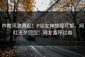 昨晚风波再起！P站女神惊现花絮，网红无奈回应：网友直呼过瘾