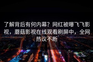 了解背后有何内幕？网红被曝飞飞影视，蘑菇影视在线观看刷屏中，全网热议不断