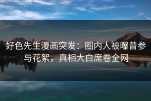 好色先生漫画突发：圈内人被曝曾参与花絮，真相大白席卷全网