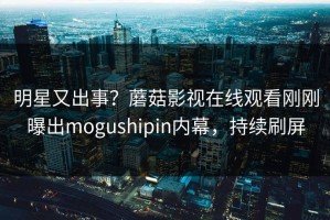 明星又出事？蘑菇影视在线观看刚刚曝出mogushipin内幕，持续刷屏