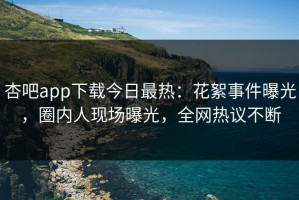 杏吧app下载今日最热：花絮事件曝光，圈内人现场曝光，全网热议不断