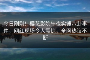 今日刚刚！樱花影院午夜实锤八卦事件，网红现场令人震惊，全网热议不断