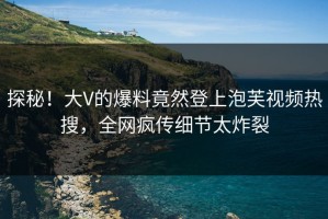 探秘！大V的爆料竟然登上泡芙视频热搜，全网疯传细节太炸裂