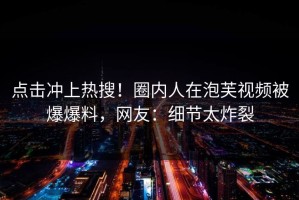 点击冲上热搜！圈内人在泡芙视频被爆爆料，网友：细节太炸裂