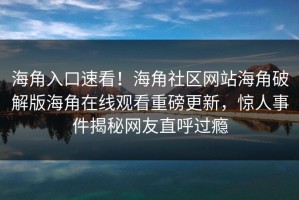 海角入口速看！海角社区网站海角破解版海角在线观看重磅更新，惊人事件揭秘网友直呼过瘾