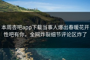 本周杏吧app下载当事人爆出春暖花开性吧有你，全网炸裂细节评论区炸了
