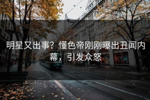 明星又出事？懂色帝刚刚曝出丑闻内幕，引发众怒