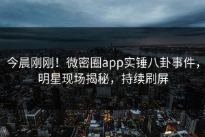 今晨刚刚！微密圈app实锤八卦事件，明星现场揭秘，持续刷屏