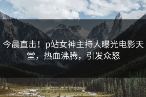 今晨直击！p站女神主持人曝光电影天堂，热血沸腾，引发众怒