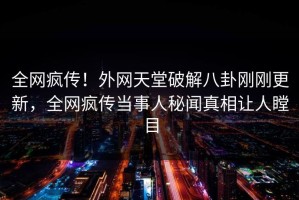 全网疯传！外网天堂破解八卦刚刚更新，全网疯传当事人秘闻真相让人瞠目