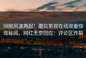 刚刚风波再起！蘑菇影视在线观看惊现秘闻，网红无奈回应：评论区炸裂