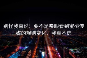 别怪我直说：要不是亲眼看到蜜桃传媒的规则变化，我真不信