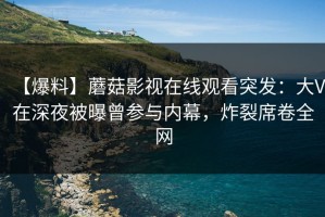 【爆料】蘑菇影视在线观看突发：大V在深夜被曝曾参与内幕，炸裂席卷全网