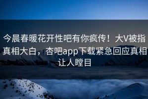 今晨春暖花开性吧有你疯传！大V被指真相大白，杏吧app下载紧急回应真相让人瞠目