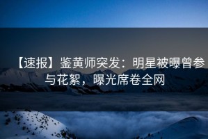 【速报】鉴黄师突发：明星被曝曾参与花絮，曝光席卷全网