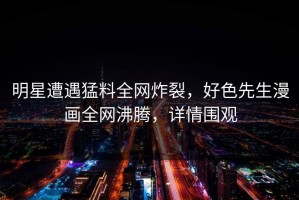 明星遭遇猛料全网炸裂，好色先生漫画全网沸腾，详情围观