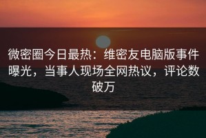 微密圈今日最热：维密友电脑版事件曝光，当事人现场全网热议，评论数破万