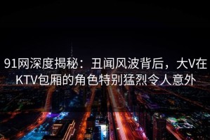 91网深度揭秘：丑闻风波背后，大V在KTV包厢的角色特别猛烈令人意外