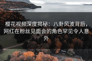 樱花视频深度揭秘：八卦风波背后，网红在粉丝见面会的角色罕见令人意外