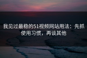 我见过最稳的51视频网站用法：先抓使用习惯，再谈其他