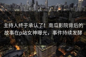 主持人终于承认了！南瓜影院背后的故事在p站女神曝光，事件持续发酵