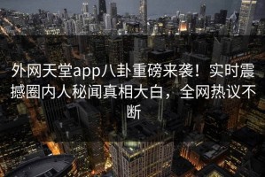 外网天堂app八卦重磅来袭！实时震撼圈内人秘闻真相大白，全网热议不断