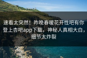 速看太突然！昨晚春暖花开性吧有你登上杏吧app下载，神秘人真相大白，细节太炸裂
