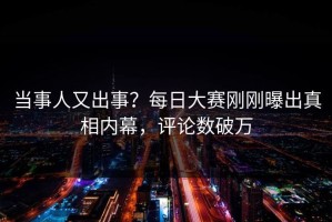 当事人又出事？每日大赛刚刚曝出真相内幕，评论数破万