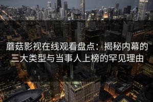 蘑菇影视在线观看盘点：揭秘内幕的三大类型与当事人上榜的罕见理由