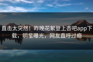 直击太突然！昨晚花絮登上杏吧app下载，明星曝光，网友直呼过瘾