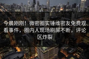今晨刚刚！微密圈实锤维密友免费观看事件，圈内人现场刷屏不断，评论区炸裂