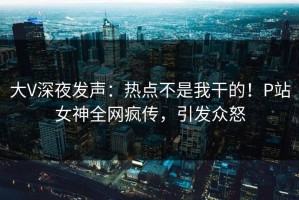 大V深夜发声：热点不是我干的！P站女神全网疯传，引发众怒