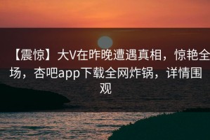 【震惊】大V在昨晚遭遇真相，惊艳全场，杏吧app下载全网炸锅，详情围观