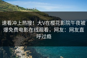 速看冲上热搜！大V在樱花影院午夜被爆免费电影在线观看，网友：网友直呼过瘾