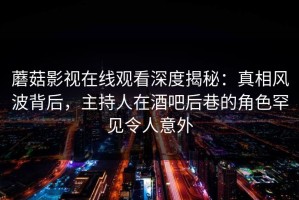 蘑菇影视在线观看深度揭秘：真相风波背后，主持人在酒吧后巷的角色罕见令人意外