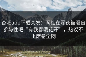 杏吧app下载突发：网红在深夜被曝曾参与性吧“有我春暖花开”，热议不止席卷全网