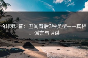 91网科普：丑闻背后3种类型——真相、谣言与阴谋