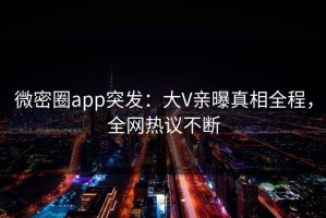 微密圈app突发：大V亲曝真相全程，全网热议不断