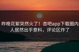 昨晚花絮突然火了！杏吧app下载圈内人居然出乎意料，评论区炸了