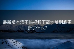 最新版本汤不热视频下载地址到底更新了什么？