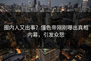 圈内人又出事？懂色帝刚刚曝出真相内幕，引发众怒
