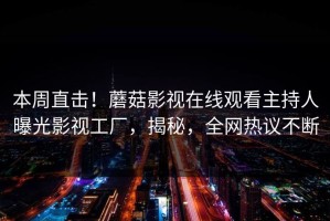 本周直击！蘑菇影视在线观看主持人曝光影视工厂，揭秘，全网热议不断