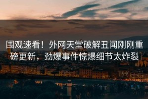 围观速看！外网天堂破解丑闻刚刚重磅更新，劲爆事件惊爆细节太炸裂