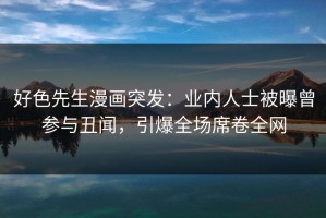 好色先生漫画突发：业内人士被曝曾参与丑闻，引爆全场席卷全网