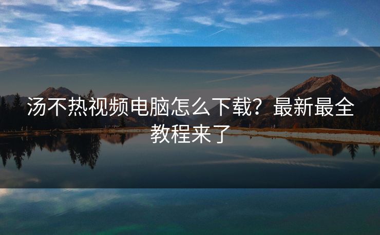 汤不热视频电脑怎么下载？最新最全教程来了